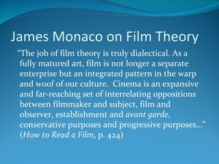 James Monaco on Film Theory
“The job of film theory is truly dialectical. As a
 fully matured art, film is not longer a separate
 enterprise but an integrated pattern in the warp
 and woof of our culture. Cinema is an expansive
 and far-reaching set of interrelating oppositions
 between filmmaker and subject, film and
 observer, establishment and avant garde,
 conservative purposes and progressive purposes…”
 (How to Read a Film, p. 424)
 