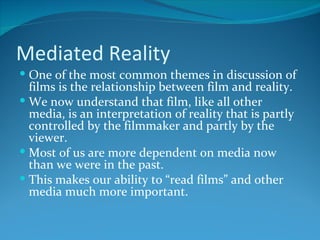 Mediated Reality
 One of the most common themes in discussion of
  films is the relationship between film and reality.
 We now understand that film, like all other
  media, is an interpretation of reality that is partly
  controlled by the filmmaker and partly by the
  viewer.
 Most of us are more dependent on media now
  than we were in the past.
 This makes our ability to “read films” and other
  media much more important.
 