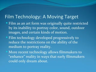 Film Technology: A Moving Target
 Film as an art form was originally quite restricted
  by its inability to portray color, sound, outdoor
  images, and certain kinds of motion.
 Film technology developed progressively to
  reduce the restrictions on the ability of the
  medium to portray reality.
 More recent technology allows filmmakers to
  “enhance” reality in ways that early filmmakers
  could only dream about.
 