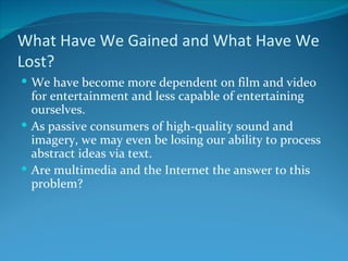 What Have We Gained and What Have We
Lost?
 We have become more dependent on film and video
  for entertainment and less capable of entertaining
  ourselves.
 As passive consumers of high-quality sound and
  imagery, we may even be losing our ability to process
  abstract ideas via text.
 Are multimedia and the Internet the answer to this
  problem?
 