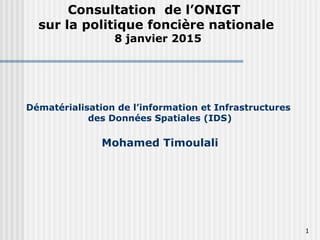 1
Dématérialisation de l’information et Infrastructures
des Données Spatiales (IDS)
Mohamed Timoulali
Consultation de l’ONIGT
sur la politique foncière nationale
8 janvier 2015
 