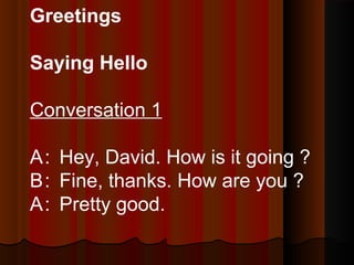 Greetings
Saying Hello
Conversation 1
A: Hey, David. How is it going ?
B: Fine, thanks. How are you ?
A: Pretty good.
 