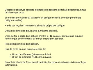 Després d'observar aquests exemples de polígons estrellats decoratius, n'has
de dissenyar un tu.
El teu disseny ha d'estar basat en un polígon estrellat de debò (no un fals
polígon estrellat)
Ha de ser regular i mantenir la simetria pròpia del polígon.
Utilitza les eines de dibuix amb la màxima precisió.
L'has de fer a partir d'un polígon d'entre 5 i 12 costats, sempre que sigui un
nombre que permeti traçar al menys un polígon estrellat.
Pots combinar més d'un polígon.
Has de fer-lo en una circumferència de:
● 16 cm de diàmetre (r8) com a mínim i
● 20 cm de diàmetre (r10) com a màxim
No oblidis abans de fer el treball definitiu, fer proves i esbossos i desenvolupar
la teva idea.
 
