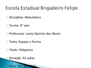 Disciplina: Matemática Turma: 6º ano Professora: Leocy Quirino das Neves Tema: Espaço e Forma Título: Polígonos Duração: 03 aulas Data: 16/ 05/2010 