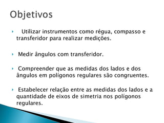 Utilizar instrumentos como régua, compasso e transferidor para realizar medições.  Medir ângulos com transferidor.  Compreender que as medidas dos lados e dos ângulos em polígonos regulares são congruentes.  Estabelecer relação entre as medidas dos lados e a quantidade de eixos de simetria nos polígonos regulares.  