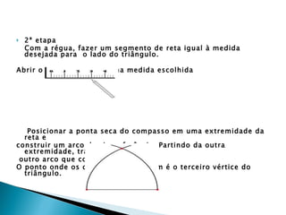 2ª etapa Com a régua, fazer um segmento de reta igual à medida desejada para  o lado do triângulo.  Abrir o compasso na mesma medida escolhida    Posicionar a ponta seca do compasso em uma extremidade da reta e  construir um arco de circunferência. Partindo da outra extremidade, traçar outro arco que corte o primeiro.  O ponto onde os dois arcos se cruzam é o terceiro vértice do triângulo.    