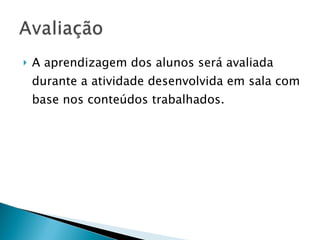A aprendizagem dos alunos será avaliada durante a atividade desenvolvida em sala com base nos conteúdos trabalhados. 