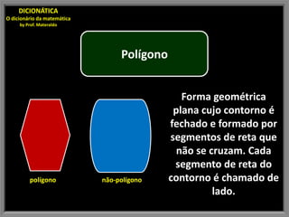 DICIONÁTICA
O dicionário da matemática
     by Prof. Materaldo




                                  Polígono


                                                Forma geométrica
                                              plana cujo contorno é
                                             fechado e formado por
                                             segmentos de reta que
                                               não se cruzam. Cada
                                              segmento de reta do
         polígono            não-polígono    contorno é chamado de
                                                       lado.
 