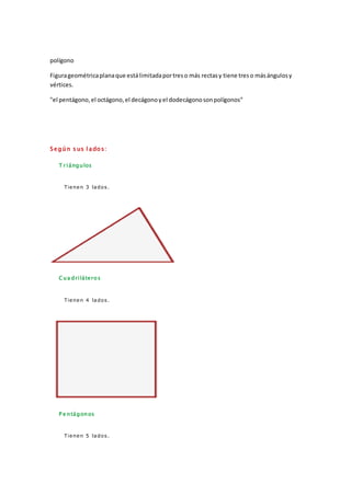 polígono
Figurageométricaplanaque estálimitadaportreso más rectasy tiene treso másángulosy
vértices.
"el pentágono,el octágono,el decágonoyel dodecágonosonpolígonos"
S egún s us l ado s:
T r iángulos
Tienen 3 lados.
Cua driláteros
Tienen 4 lados.
P e ntágonos
Tienen 5 lados.
 