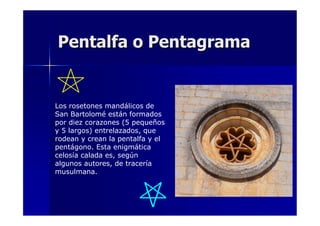 Pentalfa o Pentagrama

Los rosetones mandálicos de
San Bartolomé están formados
por diez corazones (5 pequeños
y 5 largos) entrelazados, que
rodean y crean la pentalfa y el
pentágono. Esta enigmática
celosía calada es, según
algunos autores, de tracería
musulmana.

 