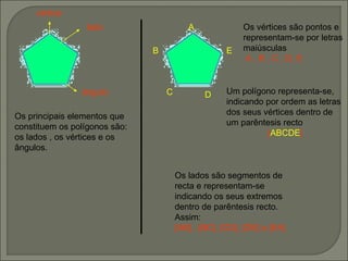 vértice lado ângulo Os principais elementos que constituem os polígonos são:  os lados , os vértices e os ângulos. Os vértices são pontos e representam-se por letras maiúsculas  A , B , C , D, E  Um polígono representa-se, indicando por ordem as letras dos seus vértices dentro de um parêntesis recto [ ABCDE ] Os lados são segmentos de recta e representam-se indicando os seus extremos dentro de parêntesis recto. Assim: [AB] , [BC], [CD], [DE] e [EA]   A B C D E 
