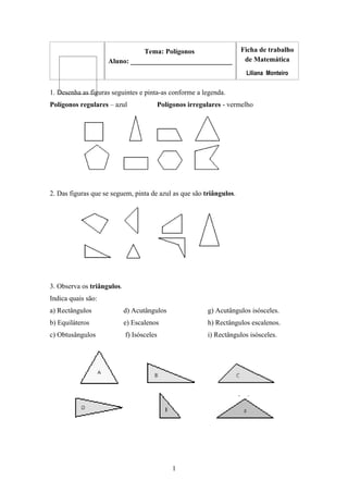 Tema: Polígonos Ficha de trabalho
Aluno: _____________________________ de Matemática
Liliana Monteiro
1. Desenha as figuras seguintes e pinta-as conforme a legenda.
Polígonos regulares – azul Polígonos irregulares - vermelho
2. Das figuras que se seguem, pinta de azul as que são triângulos.
3. Observa os triângulos.
Indica quais são:
a) Rectângulos d) Acutângulos g) Acutângulos isósceles.
b) Equiláteros e) Escalenos h) Rectângulos escalenos.
c) Obtusângulos f) Isósceles i) Rectângulos isósceles.
1