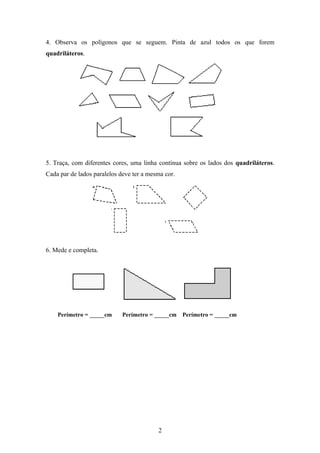 4. Observa os polígonos que se seguem. Pinta de azul todos os que forem
quadriláteros.
5. Traça, com diferentes cores, uma linha contínua sobre os lados dos quadriláteros.
Cada par de lados paralelos deve ter a mesma cor.
6. Mede e completa.
Perímetro = _____cm Perímetro = _____cm Perímetro = _____cm
2