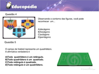 Questão 4
Observando o contorno das figuras, você pode
reconhecer um...
A)decágono
B)hexágono
C)octógono
D)pentágono
O campo de futebol representa um quadrilátero.
A afirmativa verdadeira é
A)Todo quadrilátero é um retângulo.
B)Todo quadrilátero é um quadrado.
C)Todo retângulo é quadrado.
D)Todo retângulo é um quadrilátero.
Questão 5
 