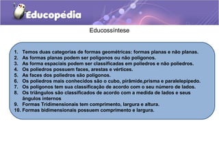 Educossíntese
1. Temos duas categorias de formas geométricas: formas planas e não planas.
2. As formas planas podem ser polígonos ou não polígonos.
3. As forma espaciais podem ser classificadas em poliedros e não poliedros.
4. Os poliedros possuem faces, arestas e vértices.
5. As faces dos poliedros são polígonos.
6. Os poliedros mais conhecidos são o cubo, pirâmide,prisma e paralelepípedo.
7. Os polígonos tem sua classificação de acordo com o seu número de lados.
8. Os triângulos são classificados de acordo com a medida de lados e seus
ângulos internos
9. Formas Tridimensionais tem comprimento, largura e altura.
10. Formas bidimensionais possuem comprimento e largura.
 