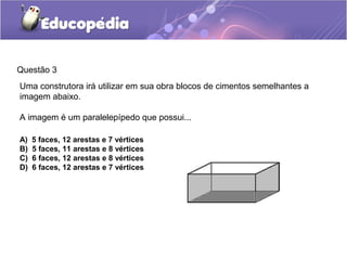 Questão 3
Uma construtora irá utilizar em sua obra blocos de cimentos semelhantes a
imagem abaixo.
A imagem é um paralelepípedo que possui...
A) 5 faces, 12 arestas e 7 vértices
B) 5 faces, 11 arestas e 8 vértices
C) 6 faces, 12 arestas e 8 vértices
D) 6 faces, 12 arestas e 7 vértices
 
