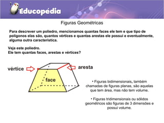 Figuras Geométricas
Para descrever um poliedro, mencionamos quantas faces ele tem e que tipo de
polígonos elas são, quantos vértices e quantas arestas ele possui e eventualmente,
alguma outra característica.
Veja este poliedro.
Ele tem quantas faces, arestas e vértices?
• Figuras bidimensionais, também
chamadas de figuras planas, são aquelas
que tem área, mas não tem volume.
• Figuras tridimensionais ou sólidos
geométricos são figuras de 3 dimensões e
possui volume.
 