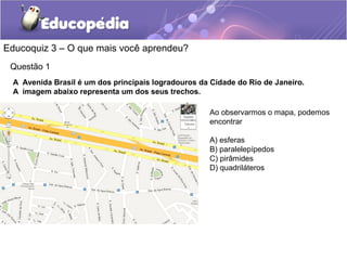 Educoquiz 3 – O que mais você aprendeu?
Questão 1
A Avenida Brasil é um dos principais logradouros da Cidade do Rio de Janeiro.
A imagem abaixo representa um dos seus trechos.
Ao observarmos o mapa, podemos
encontrar
A) esferas
B) paralelepípedos
C) pirâmides
D) quadriláteros
 