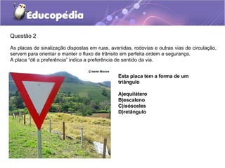 Questão 2
As placas de sinalização dispostas em ruas, avenidas, rodovias e outras vias de circulação,
servem para orientar e manter o fluxo de trânsito em perfeita ordem e segurança.
A placa “dê a preferência” indica a preferência de sentido da via.
Esta placa tem a forma de um
triângulo
A)equilátero
B)escaleno
C)isósceles
D)retângulo
 