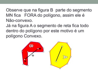 Observe que na figura B parte do segmento
MN fica FORA do polígono, assim ele é
Não-convexo.
Já na figura A o segmento de reta fica todo
dentro do polígono por este motivo é um
polígono Convexo.
 