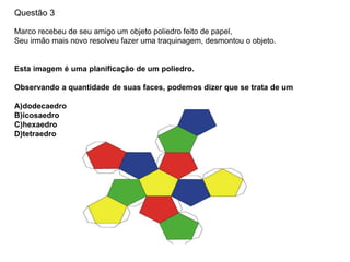 Questão 3
Marco recebeu de seu amigo um objeto poliedro feito de papel,
Seu irmão mais novo resolveu fazer uma traquinagem, desmontou o objeto.
Esta imagem é uma planificação de um poliedro.
Observando a quantidade de suas faces, podemos dizer que se trata de um
A)dodecaedro
B)icosaedro
C)hexaedro
D)tetraedro
 