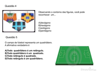 Questão 4
Observando o contorno das figuras, você pode
reconhecer um...
A)decágono
B)hexágono
C)octógono
D)pentágono
O campo de futebol representa um quadrilátero.
A afirmativa verdadeira é
A)Todo quadrilátero é um retângulo.
B)Todo quadrilátero é um quadrado.
C)Todo retângulo é quadrado.
D)Todo retângulo é um quadrilátero.
Questão 5
 