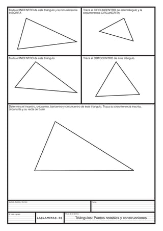 Traza el INCENTRO de este triángulo y la circunferencia 
INSCRITA 
Traza el INCENTRO de este triángulo. Traza el ORTOCENTRO de este triángulo. 
Determina el incentro, ortocentro, baricentro y circuncentro de este triángulo. Traza su circunferencia inscrita, 
circuncrita y su recta de Euler 
Apellido Apellido, Nombre 
Nº Lista y grupo 
Título de la lámina 
Traza el CIRCUNCENTRO de este triángulo y la 
circunferencia CIRCUNCRITA 
Fecha 
Triángulos: Puntos notables y construcciones 
 