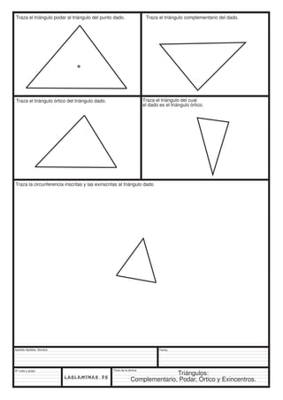 Traza el triángulo podar al triángulo del punto dado. Traza el triángulo complementario del dado. 
Traza el triángulo órtico del triángulo dado. Traza el triángulo del cual 
Traza la circunferencia inscritas y las exinscritas al triángulo dado 
Apellido Apellido, Nombre 
Nº Lista y grupo 
Título de la lámina 
el dado es el triángulo órtico. 
Fecha 
Triángulos: 
Complementario, Podar, Órtico y Exincentros. 
 
