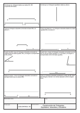 A B 
a 
Apellido Apellido, Nombre 
Nº Lista y grupo 
Título de la lámina 
B C 
Fecha 
Construye el triángulo dados sus lados AC, BC 
(a partirde AB dado): 
Construye un triángulo equilátero dada su altura: 
A C B C 
Traza el triángulo isósceles conocida la base AB y la 
altura h : 
h 
A B 
Traza con base en r un triángulo isósceles dados los lados 
iguales BC y la altura h: 
h 
r 
A partir de AB, traza el triángulo isósceles conocido la 
magintud de los lados iguales, AB, y el ángulo a comprendido 
entre ambos. 
A B 
A partir de r, trazar el triángulo isosceles conocida la suma 
de uno de los lados iguales h+c y la base y el ángulo a 
comprendido entre los lados iguales. 
r h+c 
a 
Sobre la recta r, traza el triángulo isósceles conocido el 
semiperímetro sp y su altura MC. 
r 
M C sp 
Traza un triángulo isósceles rectángulo a partir de AB, base 
del triángulo, siendo C el vértice opuesto a AB el ángulo 
recto. 
A B 
Construcción de Triángulos: 
Equilátero, Isósceles y Escaleno 
 