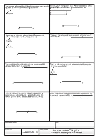 Traza un triángulo rectángulo sobre la hipotenusa AB 
conociendo también el cateto BC: 
Apellido Apellido, Nombre 
Nº Lista y grupo 
Título de la lámina 
A C 
Fecha 
Traza sobre la base AB un triángulo isósceles cuyo ángulo 
opuesto o vértice superior sea igual al dado: 
A B 
Construye un triángulo de base AB conocidos dos lados 
AB y BC y la mediana MC correspondiente a AB: 
A B 
Construye un triángulo sobre el lado AB cuyo ángulo 
adyacente sea (a) y el ángulo opuesto (c) : 
(a) 
(c) 
A B 
M C 
Traza un triángulo rectángulo conocida la hipotenusa h y 
el cateto AB: 
A B 
h 
B C 
A B 
Traza el triángulo rectángulo sobre cateto AB dado con 
el vértice opuesto (c): 
A B 
(c) 
Traza el triángulo rectángulo sobre la hipotenusa BC 
sabiendo que sobre el punto H pasa la bisectriz del 
vértice opuesto a BC. (selectividad Valencia, 2010): 
B H C 
Traza un triángulo rectángulo conocida la hipotenusa h y 
la suma de los catetos CB: 
C B 
h 
Construcción de Triángulos: 
Isósceles, rectángulo y escaleno 
 