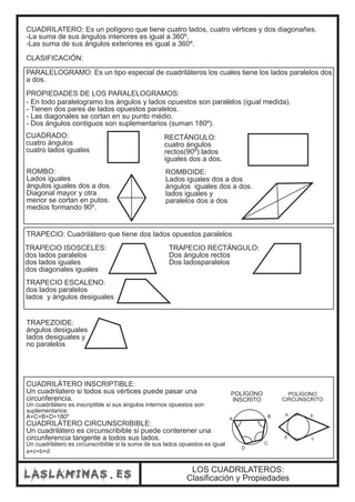CUADRILATERO: Es un polígono que tiene cuatro lados, cuatro vértices y dos diagonañes. 
-La suma de sus ángulos interiores es igual a 360º. 
-Las suma de sus ángulos exteriores es igual a 360º. 
CLASIFICACIÓN: 
PARALELOGRAMO: Es un tipo especial de cuadriláteros los cuales tiene los lados paralelos dos 
a dos. 
PROPIEDADES DE LOS PARALELOGRAMOS: 
- En todo paralelogramo los ángulos y lados opuestos son paralelos (igual medida). 
- Tienen dos pares de lados opuestos paralelos. 
- Las diagonales se cortan en su punto médio. 
- Dos ángulos contiguos son suplementarios (suman 180º). 
CUADRADO: 
cuatro ángulos 
cuatro lados iguales 
RECTÁNGULO: 
cuatro ángulos 
rectos(90º).lados 
iguales dos a dos. 
ROMBO: 
Lados iguales 
ángulos iguales dos a dos. 
Diagonal mayor y otra 
menor se cortan en putos. 
medios formando 90º. 
ROMBOIDE: 
Lados iguales dos a dos 
ángulos iguales dos a dos. 
lados iguales y 
paralelos dos a dos 
TRAPECIO: Cuadrilátero que tiene dos lados opuestos paralelos 
CUADRILÁTERO INSCRIPTIBLE: 
Un cuadrilatero si todos sus vértices puede pasar una 
circunferencia. 
Un cuadrilátero es inscriptible si sus ángulos internos opuestos son 
suplementarios: 
A+C=B+D=180º 
CUADRILÁTERO CIRCUNSCRIBIBLE: 
Un cuadrilátero es circunscribible si puede conterener una 
circunferencia tangente a todos sus lados. 
Un cuadrilátero es circunscribible si la suma de sus lados opuestos es igual 
a+c=b+d 
POLÍGONO 
INSCRITO 
A B 
C 
D 
POLÍGONO 
CIRCUNSCRITO 
a b 
d c 
TRAPECIO ISOSCELES: 
dos lados paralelos 
dos lados iguales 
dos diagonales iguales 
TRAPECIO RECTÁNGULO: 
Dos ángulos rectos 
Dos ladosparalelos 
TRAPECIO ESCALENO: 
dos lados paralelos 
lados y ángulos desiguales 
TRAPEZOIDE: 
ángulos desiguales 
lados desiguales y 
no paralelos 
LOS CUADRILATEROS: 
Clasificación y Propiedades 
 