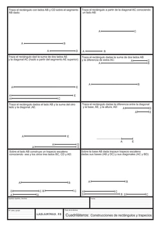 Traza el rectángulo con lados AB y CD sobre el segmento 
AB dado: 
A E 
Sobre el lado AB construye un trapecio escaleno 
conociendo ese y los otros tres lados BC, CD y AD: 
A B 
Apellido Apellido, Nombre 
Nº Lista y grupo 
A D 
Título de la lámina 
Traza el rectángulo a partir de la diagonal AC conociendo 
un lado AB: 
A C 
A B 
A B 
A C 
Fecha 
A E 
Cuadriláteros: Construcciones de rectángulos y trapecios 
A B 
A B 
Traza el rectángulo dad la suma de dos lados AE 
y la diagonal AC (hazlo a partir del segmento AE superior): 
A E 
A C 
Traza el rectángulo dadas la suma de dos lados AB 
y la diferencia de estos AC: A C 
A B 
Traza el rectángulo dados el lado AB y la suma del otro 
lado y la diagonal ,AE: 
A D 
A E 
Traza el rectángulo dadas la diferencia entre la diagonal 
y la base, AE, y la altura, AD: A D 
A E 
A E 
A D 
B C 
D C 
Sobre la base AB dada trazaun trapecio escaleno 
dadas sus bases (AB y DC) y sus diagonales (AC y BD): 
D C 
D B 
 