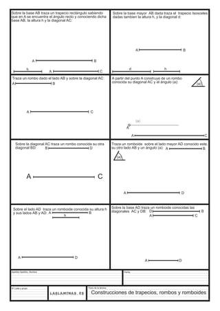 Sobre la base AB traza un trapecio rectángulo sabiendo 
que en A se encuentra el ángulo recto y conociendo dicha 
base AB, la altura h y la diagonal AC: 
Traza un rombo dado el lado AB y sobre la diagonal AC: 
Apellido Apellido, Nombre 
Nº Lista y grupo 
B D 
Título de la lámina 
Fecha 
(a) 
A C 
A 
D B 
A C 
Construcciones de trapecios, rombos y romboides 
h 
A B 
A C 
Sobre la base mayor AB dada traza el trapecio Isosceles 
dadas tambien la altura h, y la diagonal d: 
A B 
d h 
A B 
A C 
Traza un romboide sobre el lado mayor AD conocido este, 
su otro lado AB y un ángulo (a): A B 
A D 
(a) 
Sobre la diagonal AC traza un rombo conocida su otra 
diagonal BD: 
A C 
Sobre el lado AD traza un romboide conocida su altura h 
y sus lados AB y AD: A B 
h 
A D 
A partir del punto A construye de un rombo 
conocida su diagonal AC y el ángulo (a): (a) 
Sobre la base AD traza un romboide conocidas las 
diagonales AC y DB: 
A D 
 