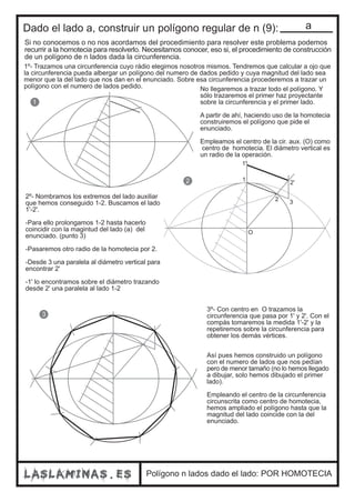Dado el lado a, construir un polígono regular de n (9): 
Si no conocemos o no nos acordamos del procedimiento para resolver este problema podemos 
recurrir a la homotecia para resolverlo. Necesitamos conocer, eso si, el procedimiento de construcción 
de un polígono de n lados dada la circunferencia. 
1º- Trazamos una circunferencia cuyo rádio elegimos nosotros mismos. Tendremos que calcular a ojo que 
la circunferencia pueda albergar un polígono del numero de dados pedido y cuya magnitud del lado sea 
menor que la del lado que nos dan en el enunciado. Sobre esa circunferencia procederemos a trazar un 
polígono con el numero de lados pedido. No llegaremos a trazar todo el polígono. Y 
sólo trazaremos el primer haz proyectante 
sobre la circunferencia y el primer lado. 
A partir de ahí, haciendo uso de la homotecia 
construiremos el polígono que pide el 
enunciado. 
Empleamos el centro de la cir. aux. (O) como 
centro de homotecia. El diámetro vertical es 
un radio de la operación. 
2º- Nombramos los extremos del lado auxiliar 
que hemos conseguido 1-2. Buscamos el lado 
1'-2'. 
-Para ello prolongamos 1-2 hasta hacerlo 
coincidir con la magintud del lado (a) del 
enunciado. (punto 3) 
-Pasaremos otro radio de la homotecia por 2. 
-Desde 3 una paralela al diámetro vertical para 
encontrar 2' 
-1' lo encontramos sobre el diámetro trazando 
desde 2' una paralela al lado 1-2 
Polígono n lados dado el lado: POR HOMOTECIA 
1 
2 
3 
1 
O 
2 3 
1' 
2' 
3º- Con centro en O trazamos la 
circunferencia que pasa por 1' y 2'. Con el 
compás tomaremos la medida 1'-2' y la 
repetiremos sobre la circunferencia para 
obtener los demás vértices. 
Así pues hemos construido un polígono 
con el numero de lados que nos pedían 
pero de menor tamaño (no lo hemos llegado 
a dibujar, solo hemos dibujado el primer 
lado). 
Empleando el centro de la circunferencia 
circunscrita como centro de homotecia, 
hemos ampliado el polígono hasta que la 
magnitud del lado coincide con la del 
enunciado. 
 