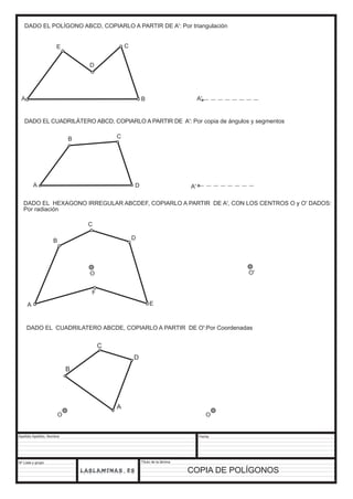 DADO EL POLÍGONO ABCD, COPIARLO A PARTIR DE A': Por triangulación 
A B 
DADO EL CUADRILÁTERO ABCD, COPIARLO A PARTIR DE A': Por copia de ángulos y segmentos 
Apellido Apellido, Nombre 
Nº Lista y grupo 
Título de la lámina 
Fecha 
COPIA DE POLÍGONOS 
A 
B C 
D A' 
E C 
A' 
DADO EL HEXAGONO IRREGULAR ABCDEF, COPIARLO A PARTIR DE A', CON LOS CENTROS O y O' DADOS: 
Por radiación 
A 
B 
C 
D 
O 
E 
F 
O' 
DADO EL CUADRILATERO ABCDE, COPIARLO A PARTIR DE O':Por Coordenadas 
A 
B 
C 
D 
D 
O O 
 