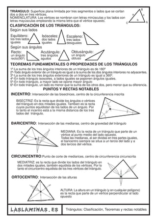 TRIÁNGULO: Superficie plana limitada por tres segmentos o lados que se cortan 
dos a dos en tres vértices. 
NOMENCLATURA: Los vértices se nombran con letras minúsculas y los lados con 
letras mayúsculas empleando la misma letra que el vértice opuesto. 
CLASIFICACIÓN DE LOS TRIÁNGULOS: 
Según sus lados 
Equilátero: 
los tres lados 
iguales 
Isósceles: 
dos lados 
iguales 
Según sus ángulos 
Escaleno: 
tres lados 
desiguales 
Recto: 
un ángulo 
recto(90º) 
Acutángulo: 
tres ángulos 
agudos 
Obtusángulo: 
un ángulo 
obtuso 
B 
a 
b 
c 
C A 
TEOREMAS FUNDAMENTALES O PROPIEDADES DE LOS TRIÁNGULOS 
1º-La suma de los tres ángulos interiores de un triángulo es de 180º 
2º-Todo ángulo exterior de un trángulo es igual a la suma de los dos ángulos interiores no adyacentes. 
3º-La suma de los tres ángulos exteriores de un triángulo es igual a 360º. 
4º-En todo triángulo isosceles, a lados iguales se poponen ángulos iguales. 
5º-En todo triángulo, a mayor lado se opone mayor ángulo 
6º-En todo triángulo, un lado es menor que la suma de los otros dos, pero menor que su diferencia. 
PUNTOS Y RECTAS NOTABLES 
INCENTRO: Intersección de las bisectrices, centro de la circunferencia inscrita 
BISECTRIZ: Es la recta que divide los ángulos o vértices 
del triángulo en dos mitades iguales. Tambien es la recta 
cuyos puntos equidistan de los lados de un ángulo. Por 
lo tanto el incentro está a la misma distancia de los tres 
lados del triángulo. 
BARICENTRO: Intersección de las medianas, centro de gravedad del triángulo 
MEDIANA: Es la recta de un triángulo que parte de un 
vértice al punto medio del lado opuesto. 
Todas las medianas, al ser dividas en tres partes iguales, 
el baricentro siempre se situa a un tercio del lado y a 
dos tercios del vértice. 
CIRCUNCENTRO:Punto de corte de mediarices, centro de circunferencia circunscrita 
MEDIATRIZ: es la recta que divide los lados del triángulo en 
dos mitades iguales, también equidista de los vértices. Por lo 
tanto el circuncentro equidista de los tres vértices del triángulo. 
ORTOCENTRO: Intersección de las alturas 
ALTURA: La altura en un triángulo (y en cualquier polígono) 
es la recta que parte de un vértice perpendicular al lado 
opuesto 
Triángulos: Clasificación, Teoremas y rectas notables 
 