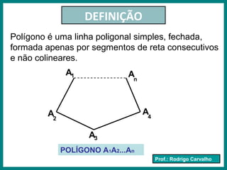 Prof.: Rodrigo Carvalho
DEFINIÇÃO
Polígono é uma linha poligonal simples, fechada,
formada apenas por segmentos de reta consecutivos
e não colineares.
A1
A3
A2
An
A4
POLÍGONO A1A2...An
 
