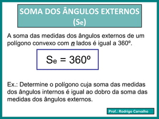 Prof.: Rodrigo Carvalho
SOMA DOS ÂNGULOS EXTERNOS
(Se)
A soma das medidas dos ângulos externos de um
polígono convexo com n lados é igual a 360º.
Se = 360º
Ex.: Determine o polígono cuja soma das medidas
dos ângulos internos é igual ao dobro da soma das
medidas dos ângulos externos.
 