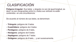 CLASIFICACIÓN
Polígono Irregular: Sus lados y ángulos no son de igual longitud, es
decir, no son congruentes entre sí y todos sus vértices no están
contenidos en una circunferencia.
De acuerdo al número de sus lados, se denominan:
• Triángulo: polígono de 3 lados
• Cuadrilátero: polígono de 4 lados
• Pentágono: polígono de 5 lado,
• Hexágono: polígono de 6 lados
• Heptágono: polígono de 7 lados
• Octágono: polígono de 8 lado,... y así sucesivamente.
 