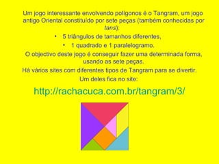 Um jogo interessante envolvendo polígonos é o Tangram, um jogo antigo Oriental constituído por sete peças (também conhecidas por  tans ):   5 triângulos de tamanhos diferentes,   1 quadrado e 1 paralelogramo.  O objectivo deste jogo é conseguir fazer uma determinada forma, usando as sete peças. Há vários sites com diferentes tipos de Tangram para se divertir.  Um deles fica no site:  http://rachacuca.com.br/tangram/3/ 