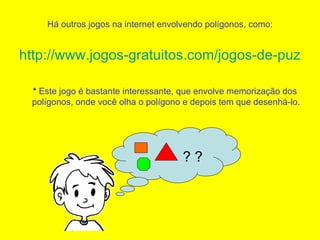 Há outros jogos na internet envolvendo polígonos, como: http://www.jogos-gratuitos.com/jogos-de-puzzle/poligonos.html *  Este jogo é bastante interessante, que envolve memorização dos polígonos, onde você olha o polígono e depois tem que desenhá-lo. ? ? 