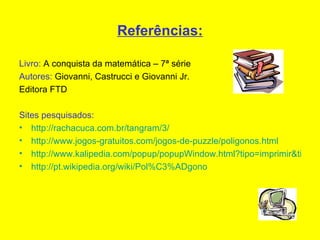 Referências: Livro:  A conquista da matemática – 7ª série  Autores:  Giovanni, Castrucci e Giovanni Jr. Editora FTD Sites pesquisados: http://rachacuca.com.br/tangram/3/ http://www.jogos-gratuitos.com/jogos-de-puzzle/poligonos.html http://www.kalipedia.com/popup/popupWindow.html?tipo=imprimir&titulo=Imprimir%20Art%C3%ADculo&xref=20070926klpmatgeo_43.Kes http://pt.wikipedia.org/wiki/Pol%C3%ADgono 