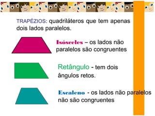 TRAPÉZIOS: quadriláteros que tem apenas
dois lados paralelos.
Isósceles – os lados não
paralelos são congruentes
Retângulo - tem dois
ângulos retos.
Escaleno - os lados não paralelos
não são congruentes
 
