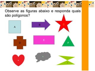 Observe as figuras abaixo e responda quais
são polígonos?
A
B C
E
D F
 
