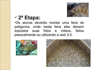2ª Etapa: Os alunos deverão montar uma feira de polígonos, onde nesta feira eles deixem expostos suas fotos e vídeos, feitos pessoalmente ou utilizando a web 2.0.  