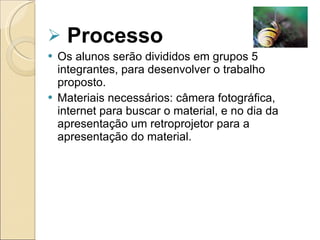 Processo Os alunos serão divididos em grupos 5 integrantes, para desenvolver o trabalho  proposto. Materiais necessários: câmera fotográfica, internet para buscar o material, e no dia da apresentação um retroprojetor para a apresentação do material.  