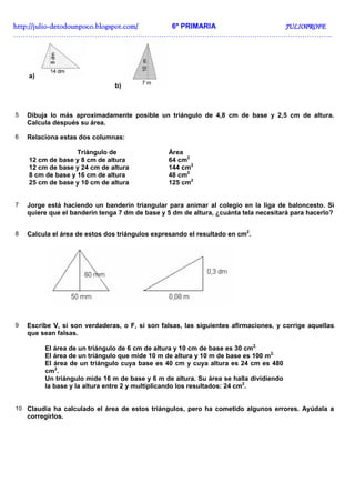 http://juliohttp://juliohttp://juliohttp://julio----detodounpoco.blogspot.com/detodounpoco.blogspot.com/detodounpoco.blogspot.com/detodounpoco.blogspot.com/ 6º PRIMARIA JULIOPROFEJULIOPROFEJULIOPROFEJULIOPROFE
……………………………………………………………………………………………………………………..
a)
b)
5 Dibuja lo más aproximadamente posible un triángulo de 4,8 cm de base y 2,5 cm de altura.
Calcula después su área.
6 Relaciona estas dos columnas:
Triángulo de Área
12 cm de base y 8 cm de altura 64 cm2
12 cm de base y 24 cm de altura 144 cm2
8 cm de base y 16 cm de altura 48 cm2
25 cm de base y 10 cm de altura 125 cm2
7 Jorge está haciendo un banderín triangular para animar al colegio en la liga de baloncesto. Si
quiere que el banderín tenga 7 dm de base y 5 dm de altura, ¿cuánta tela necesitará para hacerlo?
8 Calcula el área de estos dos triángulos expresando el resultado en cm2
.
9 Escribe V, si son verdaderas, o F, si son falsas, las siguientes afirmaciones, y corrige aquellas
que sean falsas.
El área de un triángulo de 6 cm de altura y 10 cm de base es 30 cm2.
El área de un triángulo que mide 10 m de altura y 10 m de base es 100 m2.
El área de un triángulo cuya base es 40 cm y cuya altura es 24 cm es 480
cm2
.
Un triángulo mide 16 m de base y 6 m de altura. Su área se halla dividiendo
la base y la altura entre 2 y multiplicando los resultados: 24 cm2
.
10 Claudia ha calculado el área de estos triángulos, pero ha cometido algunos errores. Ayúdala a
corregirlos.
 