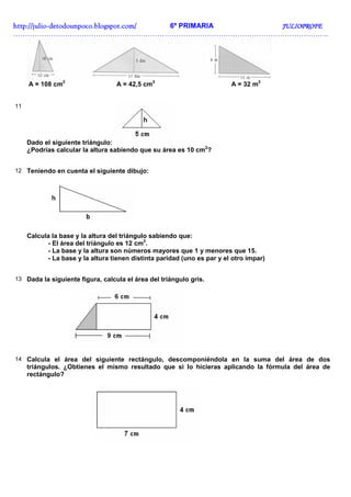 http://juliohttp://juliohttp://juliohttp://julio----detodounpoco.blogspot.com/detodounpoco.blogspot.com/detodounpoco.blogspot.com/detodounpoco.blogspot.com/ 6º PRIMARIA JULIOPROFEJULIOPROFEJULIOPROFEJULIOPROFE
……………………………………………………………………………………………………………………..
A = 108 cm2
A = 42,5 cm2
A = 32 m2
11
Dado el siguiente triángulo:
¿Podrías calcular la altura sabiendo que su área es 10 cm2
?
12 Teniendo en cuenta el siguiente dibujo:
Calcula la base y la altura del triángulo sabiendo que:
- El área del triángulo es 12 cm2
.
- La base y la altura son números mayores que 1 y menores que 15.
- La base y la altura tienen distinta paridad (uno es par y el otro impar)
13 Dada la siguiente figura, calcula el área del triángulo gris.
14 Calcula el área del siguiente rectángulo, descomponiéndola en la suma del área de dos
triángulos. ¿Obtienes el mismo resultado que si lo hicieras aplicando la fórmula del área de
rectángulo?
 
