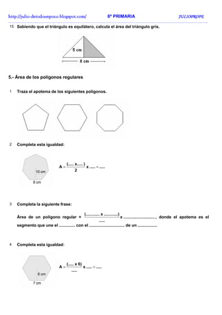 http://juliohttp://juliohttp://juliohttp://julio----detodounpoco.blogspot.com/detodounpoco.blogspot.com/detodounpoco.blogspot.com/detodounpoco.blogspot.com/ 6º PRIMARIA JULIOPROFEJULIOPROFEJULIOPROFEJULIOPROFE
……………………………………………………………………………………………………………………..
15 Sabiendo que el triángulo es equilátero, calcula el área del triángulo gris.
5.- Área de los polígonos regulares
1 Traza el apotema de los siguientes polígonos.
2 Completa esta igualdad:
..........x
2
)x.....(.....
A ==
3 Completa la siguiente frase:
Área de un polígono regular = ...........................x
.....
..)..........x...(.........
, donde el apotema es el
segmento que une el .............. con el ............................... de un .................
4 Completa esta igualdad:
..........x
.....
6)x(.....
A ==
 