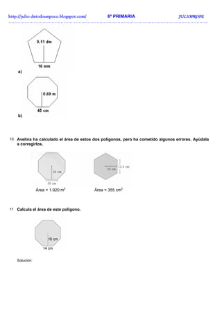 http://juliohttp://juliohttp://juliohttp://julio----detodounpoco.blogspot.com/detodounpoco.blogspot.com/detodounpoco.blogspot.com/detodounpoco.blogspot.com/ 6º PRIMARIA JULIOPROFEJULIOPROFEJULIOPROFEJULIOPROFE
……………………………………………………………………………………………………………………..
a)
b)
10 Avelina ha calculado el área de estos dos polígonos, pero ha cometido algunos errores. Ayúdala
a corregirlos.
Área = 1.920 m2
Área = 355 cm2
11 Calcula el área de este polígono.
Solución:
 